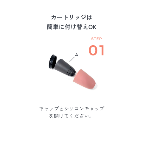 カートリッジは簡単に付け替えOK STEP1 キャップとシリコンキャップを開けてください。